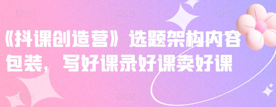 《抖课创造营》选题架构内容包装，写好课录好课卖好课-小白网创资源网