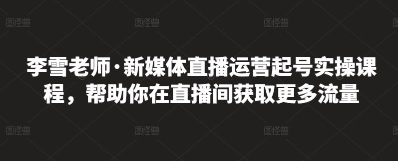李雪老师·新媒体直播运营起号实操课程，帮助你在直播间获取更多流量-小白网创资源网