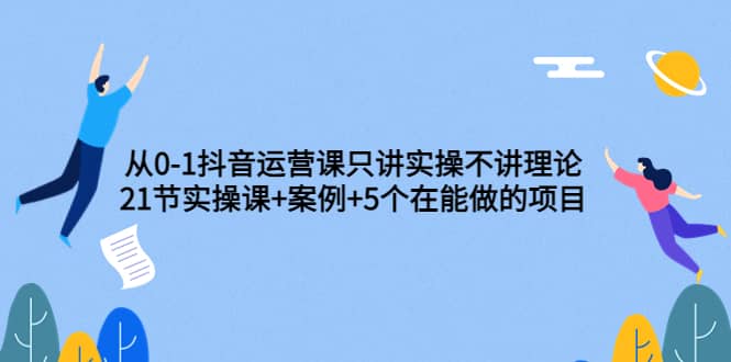 从0-1抖音运营课只讲实操不讲理论：21节实操课+案例+5个在能做的项目-小白网创资源网