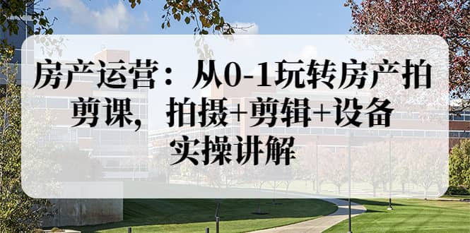 房产运营：从0-1玩转房产拍剪课，拍摄+剪辑+设备，实操讲解（价值899）-小白网创资源网