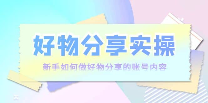 好物分享实操：新手如何做好物分享的账号内容，实操教学-小白网创资源网