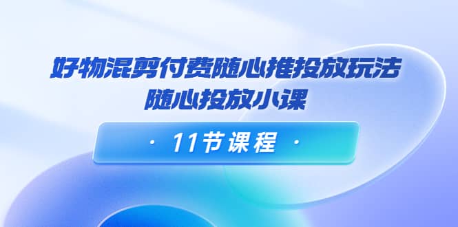 好物混剪付费随心推投放玩法，随心投放小课（11节课程）-小白网创资源网