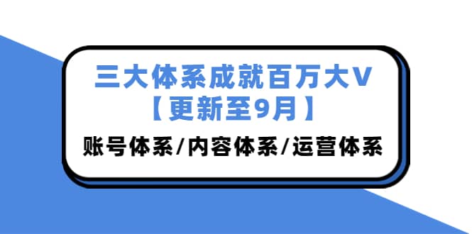 三大体系成就百万大V【更新至9月】，账号体系/内容体系/运营体系 (26节课)-小白网创资源网