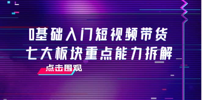 0基础入门短视频带货，七大板块重点能力拆解，7节精品课4小时干货-小白网创资源网
