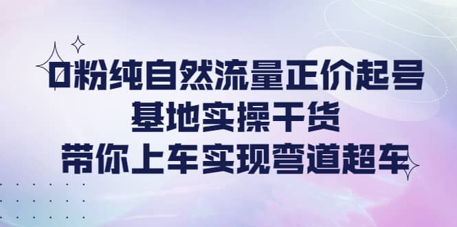 0粉纯自然流量正价起号基地实操干货，带你上车实现弯道超车-小白网创资源网