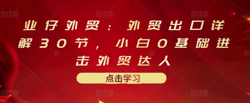 业仔外贸：外贸出口详解30节，小白0基础进击外贸达人 价值666元-小白网创资源网