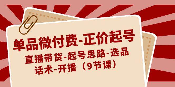 单品微付费-正价起号：直播带货-起号思路-选品-话术-开播（9节课）-小白网创资源网