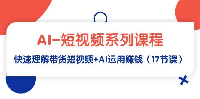 AI-短视频系列课程，快速理解带货短视频+AI运用赚钱（17节课）-小白网创资源网