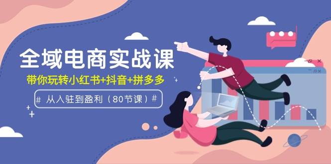 全域电商实战课：从入驻到盈利，带你玩转小红书+抖音+拼多多（80节课）-小白网创资源网