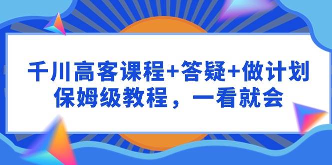 千川 高客课程+答疑+做计划，保姆级教程，一看就会-小白网创资源网