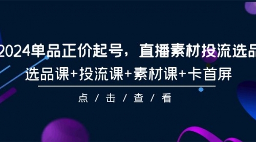 2024单品正价起号，直播素材投流选品，选品课+投流课+素材课+卡首屏-101节-小白网创资源网