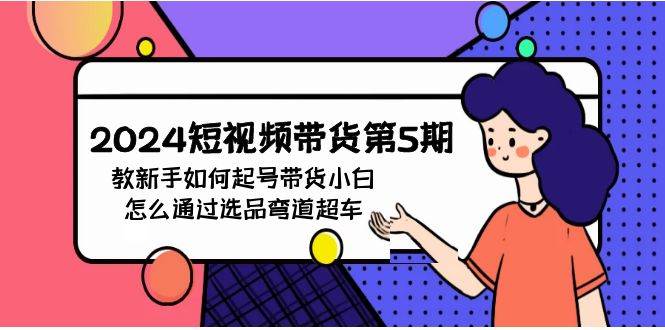 2024短视频带货第5期，教新手如何起号，带货小白怎么通过选品弯道超车-小白网创资源网