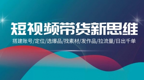 短视频带货新思维：搭建账号/定位/选爆品/找素材/发作品/拉流量/日出千单-小白网创资源网