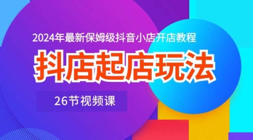 抖店起店玩法，2024年最新保姆级抖音小店开店教程（26节视频课）-小白网创资源网
