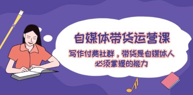 自媒体带货运营课：写作付费社群，带货是自媒体人必须掌握的能力-小白网创资源网