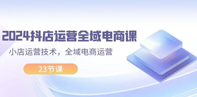 2024抖店运营-全域电商课，小店运营技术，全域电商运营（23节课）-小白网创资源网