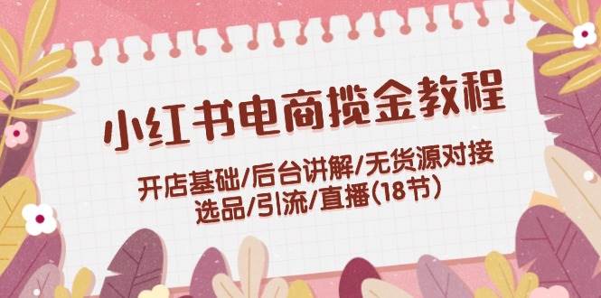 小红书电商揽金教程：开店基础/后台讲解/无货源对接/选品/引流/直播(18节)-小白网创资源网